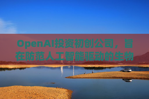OpenAI投资初创公司，旨在防范人工智能驱动的生物武器