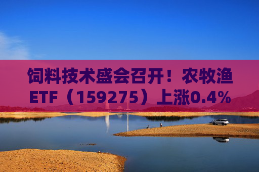 饲料技术盛会召开！农牧渔ETF（159275）上涨0.4%！机构：养殖业去化动力增强，动保景气回升