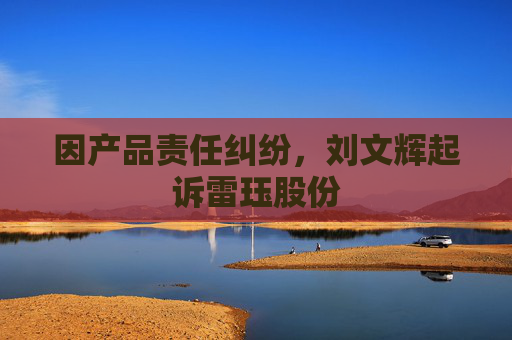 因产品责任纠纷，刘文辉起诉雷珏股份