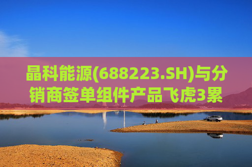 晶科能源(688223.SH)与分销商签单组件产品飞虎3累计达成15GW
