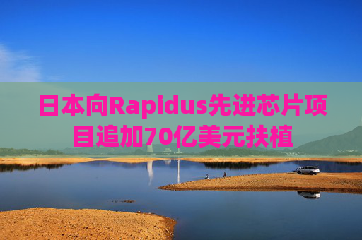 日本向Rapidus先进芯片项目追加70亿美元扶植