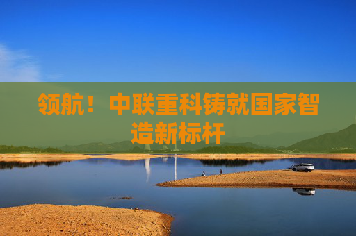 领航！中联重科铸就国家智造新标杆