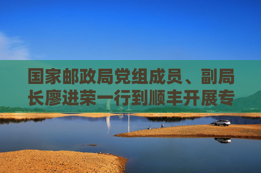 国家邮政局党组成员、副局长廖进荣一行到顺丰开展专题调研
