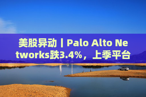 美股异动丨Palo Alto Networks跌3.4%，上季平台化进度放缓且低于预期