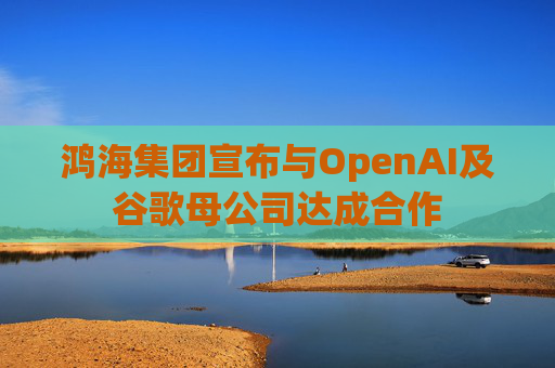 鸿海集团宣布与OpenAI及谷歌母公司达成合作