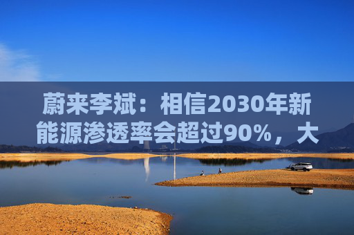 蔚来李斌：相信2030年新能源渗透率会超过90%，大趋势不可逆  第1张