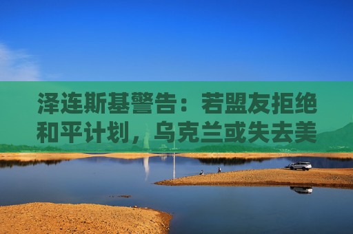 泽连斯基警告：若盟友拒绝和平计划，乌克兰或失去美国支持