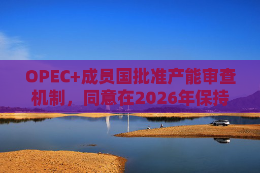 OPEC+成员国批准产能审查机制，同意在2026年保持集团整体石油产量不变