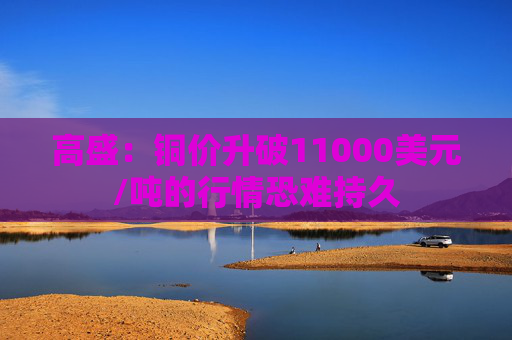 高盛：铜价升破11000美元/吨的行情恐难持久  第1张