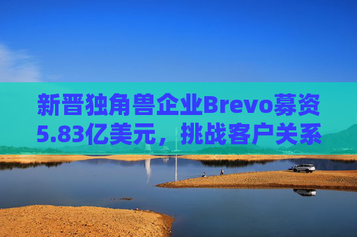 新晋独角兽企业Brevo募资5.83亿美元，挑战客户关系管理巨头