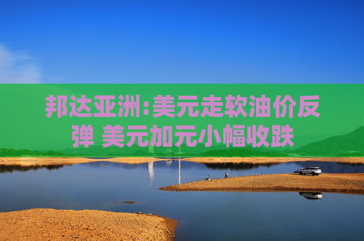 邦达亚洲:美元走软油价反弹 美元加元小幅收跌
