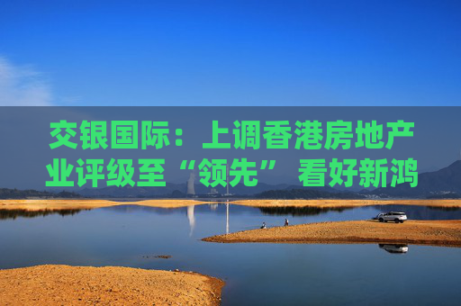 交银国际：上调香港房地产业评级至“领先” 看好新鸿基地产、领展房产基金