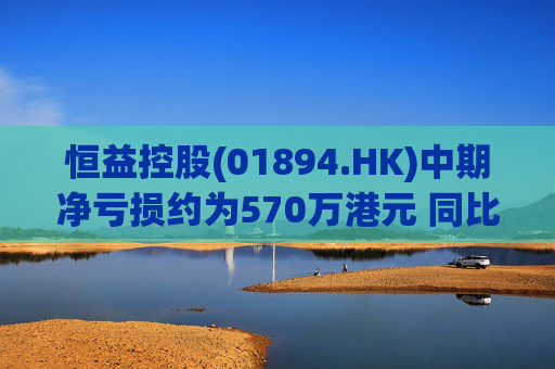 恒益控股(01894.HK)中期净亏损约为570万港元 同比减少约46.73%