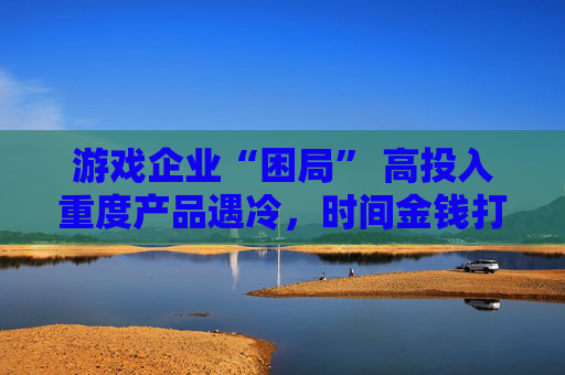 游戏企业“困局” 高投入重度产品遇冷，时间金钱打水漂