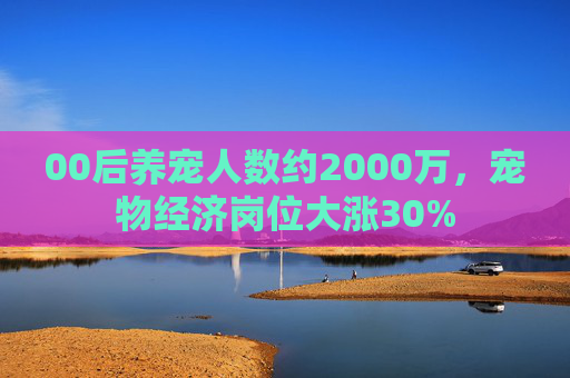 00后养宠人数约2000万，宠物经济岗位大涨30%