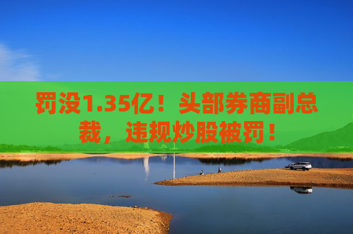 罚没1.35亿！头部券商副总裁，违规炒股被罚！
