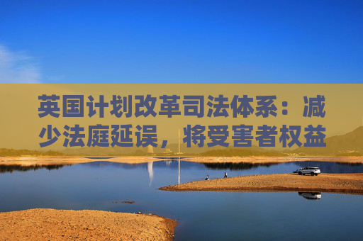 英国计划改革司法体系：减少法庭延误，将受害者权益置于优先地位