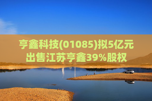 亨鑫科技(01085)拟5亿元出售江苏亨鑫39%股权