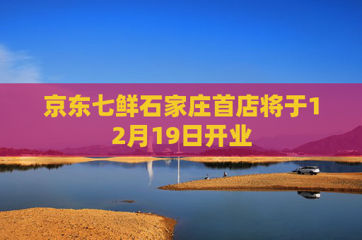 京东七鲜石家庄首店将于12月19日开业