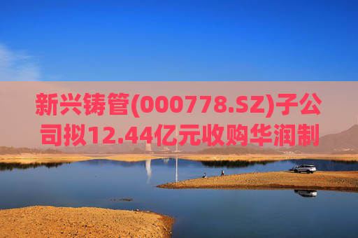 新兴铸管(000778.SZ)子公司拟12.44亿元收购华润制钢100%股权 加快优特钢转型