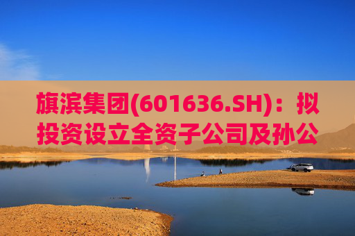 旗滨集团(601636.SH)：拟投资设立全资子公司及孙公司