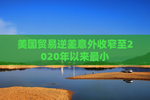美国贸易逆差意外收窄至2020年以来最小