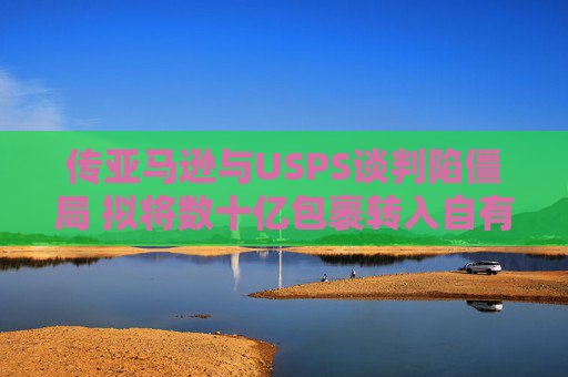 传亚马逊与USPS谈判陷僵局 拟将数十亿包裹转入自有物流网络  第1张