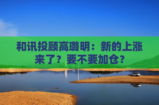和讯投顾高璐明：新的上涨来了？要不要加仓？