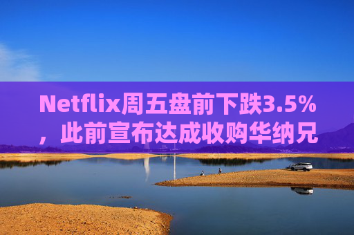 Netflix周五盘前下跌3.5%，此前宣布达成收购华纳兄弟探索公司协议