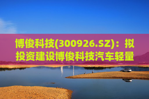 博俊科技(300926.SZ)：拟投资建设博俊科技汽车轻量化部件生产基地项目