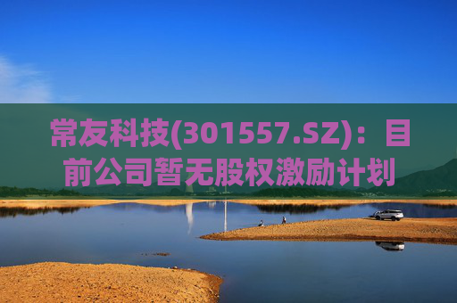 常友科技(301557.SZ):目前公司暂无股权激励计划 第1张 常友科技(301557.SZ):目前公司暂无股权激励计划 第1张