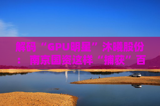解码“GPU明星”沐曦股份： 南京国资这样“捕获”百亿级硬核IPO