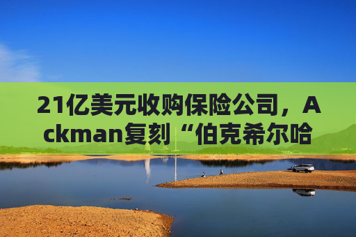 21亿美元收购保险公司，Ackman复刻“伯克希尔哈撒韦”