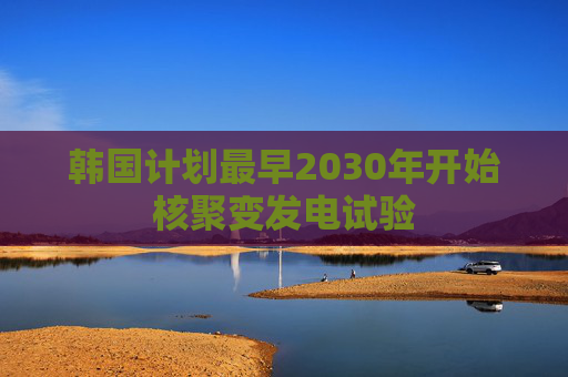 韩国计划最早2030年开始核聚变发电试验