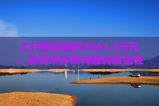 工行回应被罚3961.5万元：处罚所涉及问题均发生在2023年以前，目前均已整改完毕