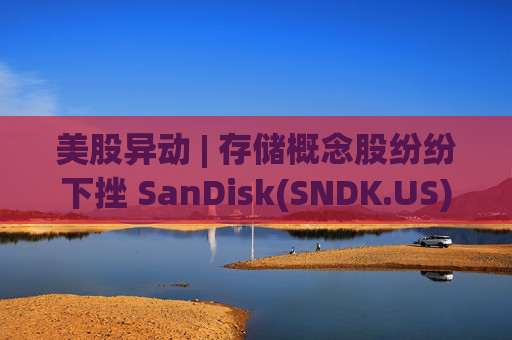 美股异动 | 存储概念股纷纷下挫 SanDisk(SNDK.US)跌超12%