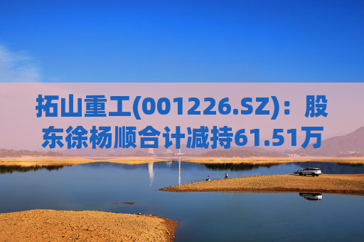 拓山重工(001226.SZ)：股东徐杨顺合计减持61.51万股公司股份