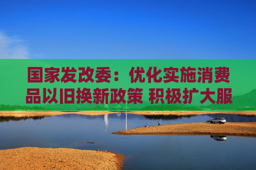 国家发改委：优化实施消费品以旧换新政策 积极扩大服务消费