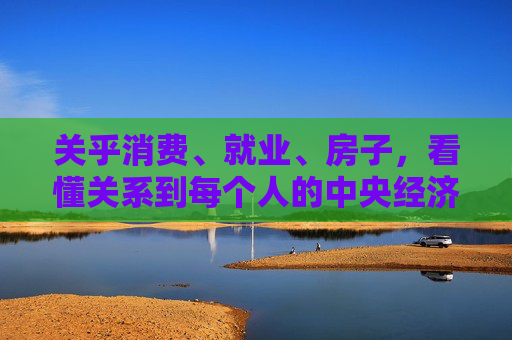 关乎消费、就业、房子,看懂关系到每个人的中央经济工作会议 第1张 关乎消费、就业、房子,看懂关系到每个人的中央经济工作会议 第1张