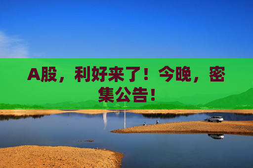A股，利好来了！今晚，密集公告！