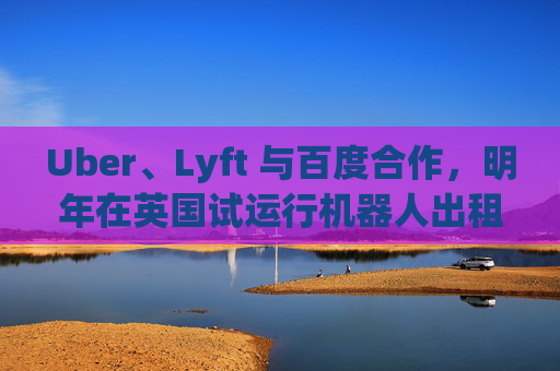 Uber、Lyft 与百度合作，明年在英国试运行机器人出租车