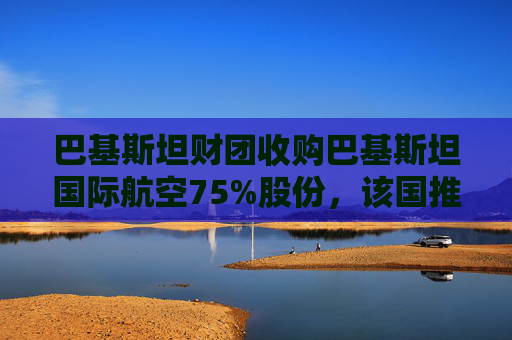 巴基斯坦财团收购巴基斯坦国际航空75%股份，该国推进重大私有化举措