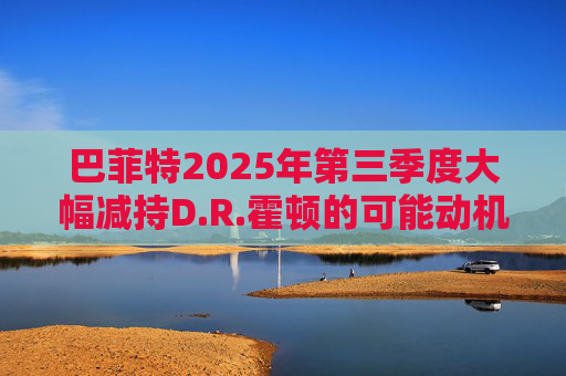 巴菲特2025年第三季度大幅减持D.R.霍顿的可能动机