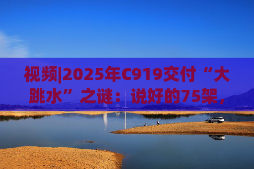 视频|2025年C919交付“大跳水”之谜：说好的75架，只剩“零头”？