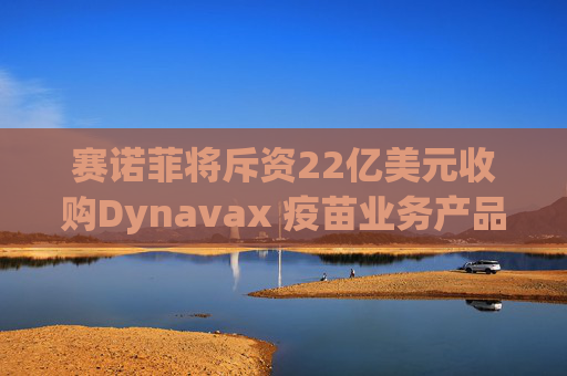 赛诺菲将斥资22亿美元收购Dynavax 疫苗业务产品线将新增带状疱疹疫苗