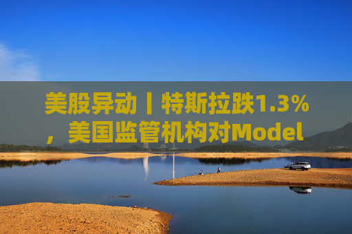 美股异动丨特斯拉跌1.3%，美国监管机构对Model 3展开缺陷调查