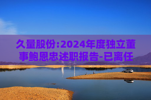 久量股份:2024年度独立董事鲍恩忠述职报告-已离任