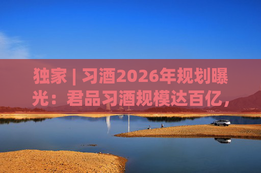 独家 | 习酒2026年规划曝光：君品习酒规模达百亿，全国布局金钻系列