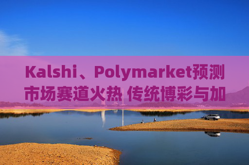 Kalshi、Polymarket预测市场赛道火热 传统博彩与加密平台扎堆入局