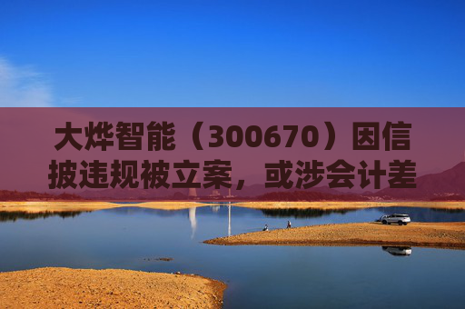 大烨智能（300670）因信披违规被立案，或涉会计差错，投资者或可索赔